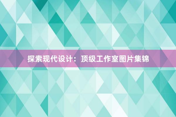 探索现代设计：顶级工作室图片集锦